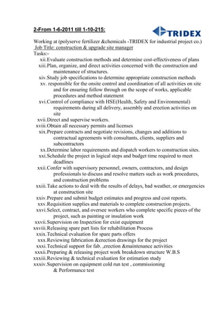 2-From 1-6-2011 till 1-10-215:
Working at (polyserve fertilizer &chemicals -TRIDEX for industrial project co.)
Job Title: construction & upgrade site manager
Tasks:-
xii.Evaluate construction methods and determine cost-effectiveness of plans
xiii.Plan, organize, and direct activities concerned with the construction and
maintenance of structures.
xiv.Study job specifications to determine appropriate construction methods
xv. responsible for the onsite control and coordination of all activities on site
and for ensuring follow through on the scope of works, applicable
procedures and method statement
xvi.Control of compliance with HSE(Health, Safety and Environmental)
requirements during all delivery, assembly and erection activities on
site
xvii.Direct and supervise workers.
xviii.Obtain all necessary permits and licenses
xix.Prepare contracts and negotiate revisions, changes and additions to
contractual agreements with consultants, clients, suppliers and
subcontractors
xx.Determine labor requirements and dispatch workers to construction sites.
xxi.Schedule the project in logical steps and budget time required to meet
deadlines
xxii.Confer with supervisory personnel, owners, contractors, and design
professionals to discuss and resolve matters such as work procedures,
and construction problems
xxiii.Take actions to deal with the results of delays, bad weather, or emergencies
at construction site
xxiv.Prepare and submit budget estimates and progress and cost reports.
xxv.Requisition supplies and materials to complete construction projects.
xxvi.Select, contract, and oversee workers who complete specific pieces of the
project, such as painting or insulation work
xxvii.Supervision on Inspection for exist equipment
xxviii.Releasing spare part lists for rehabilitation Process
xxix.Technical evaluation for spare parts offers
xxx.Reviewing fabrication &erection drawings for the project
xxxi.Technical support for fab. ,erection &maintenance activities
xxxii.Preparing & releasing project work breakdown structure W.B.S
xxxiii.Reviewing & technical evaluation for estimation study
xxxiv.Supervision on equipment cold run test , commissioning
& Performance test
 