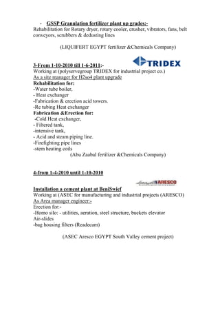- GSSP Granulation fertilizer plant up grades:-
Rehabilitation for Rotary dryer, rotary cooler, crusher, vibrators, fans, belt
conveyors, scrubbers & dedusting lines
(LIQUIFERT EGYPT fertilizer &Chemicals Company)
3-From 1-10-2010 till 1-6-2011:-
Working at (polyservegroup TRIDEX for industrial project co.)
As a site manager for H2so4 plant upgrade
Rehabilitation for:
-Water tube boiler,
- Heat exchanger
-Fabrication & erection acid towers.
-Re tubing Heat exchanger
Fabrication &Erection for:
-Cold Heat exchanger,
- Filtered tank,
-intensive tank,
- Acid and steam piping line.
-Firefighting pipe lines
-stem heating coils
(Abu Zaabal fertilizer &Chemicals Company)
4-from 1-4-2010 until 1-10-2010
Installation a cement plant at BeniSwief
Working at (ASEC for manufacturing and industrial projects (ARESCO)
As Area manager engineer:-
Erection for:-
-Homo silo: - utilities, aeration, steel structure, buckets elevator
Air-slides
-bag housing filters (Readecam)
(ASEC Aresco EGYPT South Valley cement project)
 
