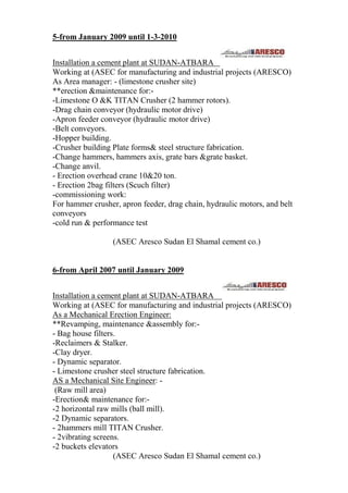 5-from January 2009 until 1-3-2010
Installation a cement plant at SUDAN-ATBARA
Working at (ASEC for manufacturing and industrial projects (ARESCO)
As Area manager: - (limestone crusher site)
**erection &maintenance for:-
-Limestone O &K TITAN Crusher (2 hammer rotors).
-Drag chain conveyor (hydraulic motor drive)
-Apron feeder conveyor (hydraulic motor drive)
-Belt conveyors.
-Hopper building.
-Crusher building Plate forms& steel structure fabrication.
-Change hammers, hammers axis, grate bars &grate basket.
-Change anvil.
- Erection overhead crane 10&20 ton.
- Erection 2bag filters (Scuch filter)
-commissioning work:
For hammer crusher, apron feeder, drag chain, hydraulic motors, and belt
conveyors
-cold run & performance test
(ASEC Aresco Sudan El Shamal cement co.)
6-from April 2007 until January 2009
Installation a cement plant at SUDAN-ATBARA
Working at (ASEC for manufacturing and industrial projects (ARESCO)
As a Mechanical Erection Engineer:
**Revamping, maintenance &assembly for:-
- Bag house filters.
-Reclaimers & Stalker.
-Clay dryer.
- Dynamic separator.
- Limestone crusher steel structure fabrication.
AS a Mechanical Site Engineer: -
(Raw mill area)
-Erection& maintenance for:-
-2 horizontal raw mills (ball mill).
-2 Dynamic separators.
- 2hammers mill TITAN Crusher.
- 2vibrating screens.
-2 buckets elevators
(ASEC Aresco Sudan El Shamal cement co.)
 