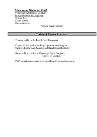 7-from august 2006 to April 2007
Working at (Kahromika Company)
As a Mechanical Site Engineer:
Erection for:-
-Steam turbine.
-Extraction tower.
(Nubaria Sugar Company)
-Training in (Egypt for Iron & Steel Company).
-Prepare a Final graduation Project powder metallurgy in
(Central Metallurgical Research and Development Institute)
-Steam turbine erection in Hawamdya Sugar Company.
(Cairo Tec. Company)
-PMP project management professional (AUC preparation course)
Training & Courses Experience
 