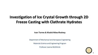 Investigation of Ice Crystal Growth through 2D
Freeze Casting with Clathrate Hydrates
Ivan Torres & Khalid Niles-Rodney
Department of Mechanical and Aerospace Engineering
Materials Science and Engineering Program
Professor Joanna McKittrick
1
 
