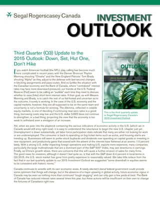 Third Quarter (Q3) Update to the
2015 Outlook: Down, Set, Hut One,
Don’t Hike
If you watch American football (the NFL), play calling has become much
more complicated in recent years with the Denver Broncos’ Peyton
Manning shouting “Omaha” and the New England Patriots’ Tom Brady
shouting “Alpha” as they adjust to the defense with last-second changes
in blocking assignments and pass routes. And so (unlike the situation with
the Canadian economy and the Bank of Canada, where “centralized” interest
rates may face more downward pressure), our friends at the U.S. Federal
Reserve (Fed) seem to be calling an “audible” each time they meet to discuss
whether to raise (hike) short-term interest rates. If their goal, as with Messrs.
Manning and Brady, is to catch the rest of us flat-footed and uncertain as to
the outcome, it surely is working. In the case of the U.S. economy and the
capital markets, however, they are all supposed to be on the same team and
uncertainty is not a formula for winning. The dilemma, reflected in volatile
equity markets, is one of deciding if continuing near-zero rates is a good
thing, borrowing costs stay low and the U.S. dollar (USD) does not continue
to strengthen, or a bad thing, projecting the view that the economy is too
weak to withstand even a smidgeon of an increase.
Yet, when we peer into the playbook containing the various indicators of economic activity in the U.S. (which we in
Canada would still envy right now), it is easy to understand the reluctance to begin the new U.S. chapter just yet.
Unemployment is down substantially, yet labor force participation stats indicate that many are either not looking for work
or are underemployed. The consumer is back to spending on big-ticket items such as autos, and housing starts are
trending up. Businesses still seem to prefer stock buybacks and dividends over spending on capital goods or investing in
new equipment, and productivity gains that soared with the advent of the internet have flattened at an anemic 1.0 percent
lately. With a strong U.S. dollar impacting foreign operations and making U.S. exports more expensive, many companies,
particularly the large multinationals that are a dominant part of the S&P 500®
Index, may see downturns in earnings.
Finally, as China’s growth slows, there are concerns that this will cause a further erosion of sales for many firms.
The good news for investors, although it doesn’t feel quite so, is that with the S&P down 6.4 percent in local terms in
Q3 2015, the U.S. stock market has gone from pretty expensive to reasonably valued. We take little solace from the
fact that in our last quarterly update to our 2015 Investment Outlook we suggested “some downdraft in equities seems
to be consistent with historic norms.”
Canada continues to wrestle with its own economic woes. A newly elected Liberal federal government could provide
some optimism that things will change, but in the absence of a major upswing in global activity, future economic vigour in
Canada may be seen as nothing more than continued “tough slugging” and can only gain a few yards at best. The Bank
of Canada has reduced interest rates several times this year, but these actions will be insufficient on their own to change
the fortunes of Canadians right now.
2015 Outlook:
Cheap Oil: A Mixed Picture for Canadian and Global Economies
INVESTMENT
OUTLOOK
This is the third quarterly update
to Segal Rogerscasey Canada’s
2015 Investment Outlook.
 