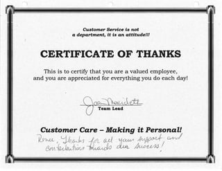 Customer Sentice Ís not
a depørtment, it is øn ølttíãtde!!!
CERTIFICATE OF THANKS
This is to certify that you are a valued employee,'--
and you are appreciated for everything,yorr do each day!
Team Lead
Cttstomer Care - Møkíng ít l!
t-l rl t
t, U6vJ4
1,0,ç{/ù,rÁ¿-u
dL ail
&/w
 