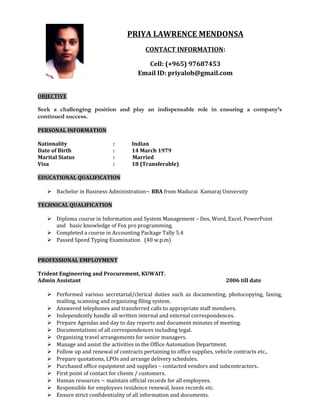 PRIYA LAWRENCE MENDONSA
CONTACT INFORMATION:
Cell: (+965) 97687453
Email ID: priyalob@gmail.com
OBJECTIVE
Seek a challenging position and play an indispensable role in ensuring a company’s
continued success.
PERSONAL INFORMATION
Nationality : Indian
Date of Birth : 14 March 1979
Marital Status : Married
Visa : 18 (Transferable)
EDUCATIONAL QUALIFICATION
 Bachelor in Business Administration~ BBA from Madurai Kamaraj University
TECHNICAL QUALIFICATION
 Diploma course in Information and System Management – Dos, Word, Excel, PowerPoint
and basic knowledge of Fox pro programming.
 Completed a course in Accounting Package Tally 5.4
 Passed Speed Typing Examination (40 w.p.m)
PROFESSIONAL EMPLOYMENT
Trident Engineering and Procurement, KUWAIT.
Admin Assistant 2006 till date
 Performed various secretarial/clerical duties such as documenting, photocopying, faxing,
mailing, scanning and organizing filing system.
 Answered telephones and transferred calls to appropriate staff members.
 Independently handle all written internal and external correspondences.
 Prepare Agendas and day to day reports and document minutes of meeting.
 Documentations of all correspondences including legal.
 Organizing travel arrangements for senior managers.
 Manage and assist the activities in the Office Automation Department.
 Follow up and renewal of contracts pertaining to office supplies, vehicle contracts etc.,
 Prepare quotations, LPOs and arrange delivery schedules.
 Purchased office equipment and supplies – contacted vendors and subcontractors.
 First point of contact for clients / customers.
 Human resources ~ maintain official records for all employees.
 Responsible for employees residence renewal, leave records etc.
 Ensure strict confidentiality of all information and documents.
 