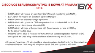 © ISYX Technologies - All rights reserved. | www.isyxtech.com Confidential Document
CISCO UCS SERVER/COMPUTING IS DOWN AT PRIMARY
SITE
• INFRA Admin will receive an alert from Client Network monitoring tool (NNM) .
• SAP Admin will receive an alert from Solution Manager .
• INFRA Admin will stop the storage replication
• INFRA Admin will update the DNS entry on the cloud portal with DR public IP or
update to end clients to use alternate URL .
• INFRA Admin will open a Support case with Server vendor to raise an RMA or
fix the server related issue .
• Once the server issue is resolved INFRA Admin will start the replication from DR to DC
and update the DNS entry so that client can start accessing the DC site .
# Expected Downtime :- 30 Minutes (Time taken to updates the DNS entry) or Alternatively we
can create different DNS entry on the portal for DR site and update to end client
 