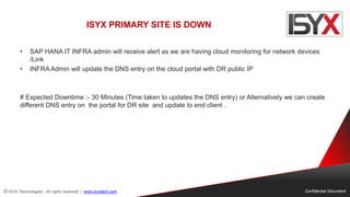 © ISYX Technologies - All rights reserved. | www.isyxtech.com Confidential Document
ISYX PRIMARY SITE IS DOWN
• SAP HANA IT INFRA admin will receive alert as we are having cloud monitoring for network devices
/Link
• INFRA Admin will update the DNS entry on the cloud portal with DR public IP
# Expected Downtime :- 30 Minutes (Time taken to updates the DNS entry) or Alternatively we can create
different DNS entry on the portal for DR site and update to end client .
 