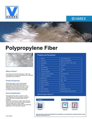 HAREX
Polypropylene Fiber
What is Harex?
Harex fibers, from German technology in 1990, have
set a standard for concrete reinforcement with combination
of flexibility and cost-efficiency.
Product Properties
Polypropylene fiber is a kind of high intensity
bunchy mono-filament fiber mainly made of
polypropylene by special technique,which could
effectively prevent concrete micro-crack, as well
as improve concrete performance of anti-crack,
anti-infiltration,anti-concussion and anti-shock.
General Application
Polypropylene fiber used in concrete or mortar,
could effectively prevent temperature change and
micro-crack which is caused by plastic and dry
shrinkage.
Projects like concrete road, bridge, airport road and
factory floor which strictly require cracking resistance.
They are widely used in roads, bridges,
underground waterproof projects and roof, walls,pools,
basements of civil construction industrial.
2015 HAREX
Property and Parameters:
Minimum Dosage: 0.6kg per m3
Packaging Storage
20kg/Bags KEEP DRY
Harex will advise on the most suitable fiber for your application of recommendation on handing, dosing an mixing
Please go to www.harexcn.com
SUN BLOCK
1. Material 100% polypropylene
2. Fibre type Bunchy monofilaments
3. Specification 3mm, 6mm, 9mm, 12mm, 19mm
4. Density 0.91g/cm3
5. Fiber diameter 31um
6. Tensile strength ≥400Mpa
7. Fracture elongation 30%
8. Fastness to acid and alkali Immensely High
9. Thermal conductivity Very low
10. Melting point 160℃-170℃
11. Burning point 580℃- 590℃
12. Moisture content <0.1%
13. Young’s modulus ≥3.5Gpa
14. Safety Non-toxic
15. Cold-resistance Passed test on -78℃
16. Ageing resistance Special ageing-resistant treated
 