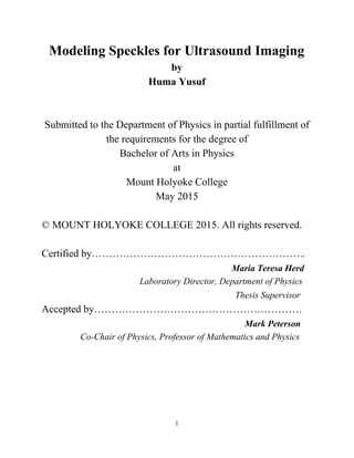 Modeling Speckles for Ultrasound Imaging 
by 
Huma Yusuf    
 
 
Submitted to the Department of Physics in partial fulfillment of 
the requirements for the degree of  
Bachelor of Arts in Physics 
at 
Mount Holyoke College 
May 2015 
 
© MOUNT HOLYOKE COLLEGE 2015. All rights reserved. 
 
Certified by…………………………………………………….. 
                                                                          Maria Teresa Herd 
                                            Laboratory Director, Department of Physics 
                                                                                     Thesis Supervisor   
Accepted by…………………………………………………… 
                                                                               Mark Peterson 
                 Co­Chair of Physics, Professor of Mathematics and Physics 
   
       
  
 
 
1 
 