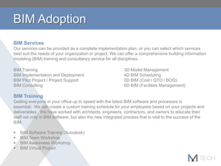 BIM Services
Our services can be provided as a complete implementation plan, or you can select which services
best suit the needs of your organization or project. We can offer a comprehensive building information
modeling (BIM) training and consultancy service for all disciplines.
BIM Training 3D Model Management
BIM Implementation and Deployment 4D BIM Scheduling
BIM Pilot Project / Project Support 5D BIM (Cost / QTO / BOQ)
BIM Consulting 6D BIM (Facilities Management)
BIM Training
Getting everyone in your office up to speed with the latest BIM software and processes is
essential. We can create a custom training schedule for your employees based on your projects and
deliverables. We have worked with architects, engineers, contractors, and owners to educate their
staff not only in BIM software, but also the new integrated process that is vital to the success of the
BIM.
 BIM Software Training (Autodesk)
 BIM Team Workshop
 BIM Awareness Workshop
 BIM Virtual Project
BIM Adoption
 