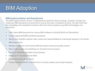 BIM Adoption
BIM Implementation and Deployment
Our BIM Implementation service is engineered to assist the client to design, develop, manage and
implement BIM standards and practices to ensure that upon completion of which, the client will have
the knowledge and capabilities to deliver all of their future projects using BIM technologies and
processes.
 Train clients BIM personnel on various BIM software’s including Revit and Navisworks
 Create regimented BIM workflows/processes
 Identify and establish specific roles, duties and responsibilities for individuals working in the clients
BIM Department
 Review and advise on the clients BIM document control and quality control
 Plan model content and workflows for all clients future projects
 Advise on software upgrades and purchases
 Advise on IT requirements for BIM
 Create and setup family library
 Create standard QA/QC checklist form for family creation and model handover
 