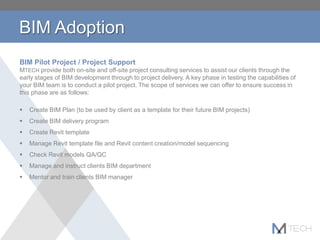 BIM Adoption
BIM Pilot Project / Project Support
MTECH provide both on-site and off-site project consulting services to assist our clients through the
early stages of BIM development through to project delivery. A key phase in testing the capabilities of
your BIM team is to conduct a pilot project. The scope of services we can offer to ensure success in
this phase are as follows:
 Create BIM Plan (to be used by client as a template for their future BIM projects)
 Create BIM delivery program
 Create Revit template
 Manage Revit template file and Revit content creation/model sequencing
 Check Revit models QA/QC
 Manage and instruct clients BIM department
 Mentor and train clients BIM manager
 