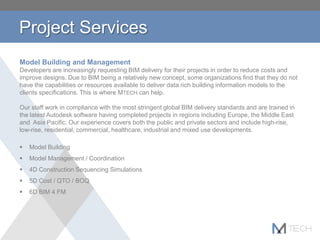 Project Services
Model Building and Management
Developers are increasingly requesting BIM delivery for their projects in order to reduce costs and
improve designs. Due to BIM being a relatively new concept, some organizations find that they do not
have the capabilities or resources available to deliver data rich building information models to the
clients specifications. This is where MTECH can help.
Our staff work in compliance with the most stringent global BIM delivery standards and are trained in
the latest Autodesk software having completed projects in regions including Europe, the Middle East
and Asia Pacific. Our experience covers both the public and private sectors and include high-rise,
low-rise, residential, commercial, healthcare, industrial and mixed use developments.
 Model Building
 Model Management / Coordination
 4D Construction Sequencing Simulations
 5D Cost / QTO / BOQ
 6D BIM 4 FM
 