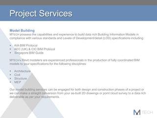 Project Services
Model Building
MTECH possess the capabilities and experience to build data rich Building Information Models in
compliance with various standards and Levels of Development/detail (LOD) specifications including:
 AIA BIM Protocol
 AEC (UK) & CIC BIM Protocol
 Singapore BIM Guide
MTECH's Revit modelers are experienced professionals in the production of fully coordinated BIM
models to your specifications for the following disciplines:
 Architecture
 Civil
 Structure
 MEP
Our model building services can be engaged for both design and construction phases of a project or
we can make a straight conversion from your as-built 2D drawings or point cloud survey to a data rich
deliverable as per your requirements.
 