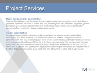 Project Services
Model Management / Coordination
Once the BIM Models for all disciplines are accurately created, we can perform clash detection and
generates reports for the team to review. Our staff works together with architects, engineers, general
contractors, and various trades to detect and resolve the design conflicts among construction
elements before construction, saving costly rework on-site.
Project Visualization
Experiencing designs before they are real ensures better decisions are made and enables
participation by a wider audience of stakeholders or decision makers. Using visualization in
conjunction with BIM on a project engages more people sooner, leading to broader-reaching feedback
and more predictable outcomes. When the entire team can coordinate their work and share design
inputs, they can easily assess the impacts of design alternatives and hone in on the best options
earlier, and in parallel. This collaborative approach enables designers to respect the requirements of
the other design disciplines and avoid costly and time-consuming conflicts and design rework.
 