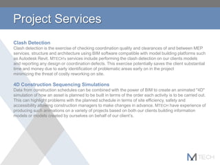 Project Services
Clash Detection
Clash detection is the exercise of checking coordination quality and clearances of and between MEP
services, structure and architecture using BIM software compatible with model building platforms such
as Autodesk Revit. MTECH's services include performing the clash detection on our clients models
and reporting any design or coordination defects. This exercise potentially saves the client substantial
time and money due to early identification of problematic areas early on in the project
minimizing the threat of costly reworking on site.
4D Construction Sequencing Simulations
Data from construction schedules can be combined with the power of BIM to create an animated "4D"
simulation of how an asset is planned to be built in terms of the order each activity is to be carried out.
This can highlight problems with the planned schedule in terms of site efficiency, safety and
accessibility allowing construction managers to make changes in advance. MTECH have experience of
producing such animations on a variety of projects based on both our clients building information
models or models created by ourselves on behalf of our client’s.
 