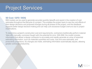 Project Services
5D Cost / QTO / BOQ
BIM models can be used to generate accurate quantity takeoffs and assist in the creation of cost
estimates throughout the lifecycle of a project. This enables the project team to see the cost effects of
their design decisions and proposed changes during all phases of the project, and this feedback
supports better design decision-making and can help curb excessive budget overruns due to project
modifications.
To determine a project's construction cost and requirements, contractors traditionally perform material
‘take-offs’ manually, a process fraught with the potential for error. With BIM, the model includes
information that allows a design contractor to accurately and rapidly generate an array of essential
estimating information, such as materials quantities and costs, size and area estimates, and
productivity projections. As changes are made, estimating information automatically adjusts, allowing
greater contractor productivity.
 
