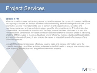 Project Services
6D BIM 4 FM
Where a model is created by the designer and updated throughout the construction phase, it will have
the capacity to become an ‘as built’ model record of the building, whilst informing the final AIM. (Asset
Information Model). The model will be able to contain all of the specifications, operation and
maintenance manuals and warranty information, useful for future maintenance. This eliminates the
problems that can currently be experienced if the O&M manual has been misplaced or is kept at a
remote location. Sensors can feed back and record data relevant to the operation phase of a building,
enabling BIM to be used to model and evaluate energy efficiency, monitor a building's life cycle costs
and optimize its cost efficiency. It also enables the owner to evaluate the cost-effectiveness of any
proposed upgrades.
Using BIM facilities managers can effectively explore, track, and manage information using the
powerful parametric capabilities and data embedded in the BIM model to analyze space related data,
track inventory and lifecycle data and perform cost needs analysis.
 