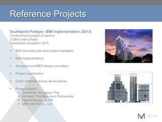 Reference Projects
Southpoint Pattaya– BIM Implementation (2013)
Condominium project (2 towers)
2 billion baht project
Scheduled completion 2015
 BIM execution plan and project standards
 BIM implementation
 Structural and MEP design consultant
 Project coordination
 Clash detection across all disciplines
 Project support
 Contractor: Bouygues Thai
 Architect: The Beaumont Partnership
 Interior Design: SODA
 MEP: McTric Co., Ltd
 