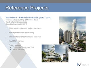 Reference Projects
Mahanakorn– BIM Implementation (2013 - 2014)
Thailand tallest building: 314 m / 77 floors
Hotel, retail and residences
Scheduled completion 2015
 BIM execution plan and project standards
 BIM implementation and training
 Site installation of software and hardware
 Revit MEP training
 Project support
 Contractor: Bouygues Thai
 MEP: Teo Hong
 