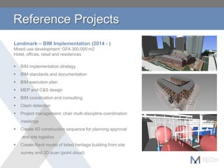 Reference Projects
Landmark – BIM Implementation (2014 - )
Mixed use development: GFA 300,000 m2
Hotel, offices, retail and residences
 BIM implementation strategy
 BIM standards and documentation
 BIM execution plan
 MEP and C&S design
 BIM coordination and consulting
 Clash detection
 Project management: chair multi-discipline coordination
meetings
 Create 4D construction sequence for planning approval
and site logistics
 Create Revit model of listed heritage building from site
survey and 3D scan (point cloud)
 