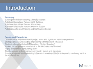 Introduction
Summary
Building Information Modeling (BIM) Specialists
Autodesk Specialized Partner: AEC Building
Autodesk Specialized Partner: Consulting
Autodesk Specialized Partner: Product Support
Autodesk Authorized Training and Certification Center
People and Experience
Qualified local and international project team with significant industry experience
Strategic alliance with leading engineering firm Meinhardt (Thailand)
Strategic alliance with the BIM Academy (United Kingdom)
Backed by 20+ years of experience in the AEC sector in Thailand
Highly experienced consultancy team
Direct exposure to the most current industry trends and standards
Provide a comprehensive building information modeling (BIM) training and consultancy service
for all disciplines
 