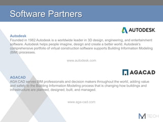 Software Partners
Autodesk
Founded in 1982 Autodesk is a worldwide leader in 3D design, engineering, and entertainment
software. Autodesk helps people imagine, design and create a better world. Autodesk's
comprehensive portfolio of virtual construction software supports Building Information Modeling
(BIM) processes.
www.autodesk.com
AGACAD
AGA CAD serves BIM professionals and decision makers throughout the world, adding value
and safety to the Building Information Modeling process that is changing how buildings and
infrastructure are planned, designed, built, and managed.
www.aga-cad.com
 
