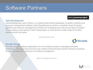 Software Partners
Asta Development
Asta Development, part of Eleco, is a leading international developer of project, portfolio and
resource management software. Asta Development provides a complete range of project,
portfolio and resource management solutions for managing any size and any type of project.
The company’s core product, Asta Powerproject, is used across a wide range of industry
sectors across the world.
www.astadev.com
Novade Group
Novade develop software applications for the building industry. Leveraging the latest
technology, including cloud services and mobile access Novade provide enterprise solutions
for project inspection, handover and defect management.
www.novadegroup.com
 