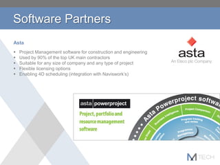 Asta
 Project Management software for construction and engineering
 Used by 90% of the top UK main contractors
 Suitable for any size of company and any type of project
 Flexible licensing options
 Enabling 4D scheduling (integration with Naviswork’s)
Software Partners
 