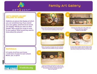 A R T Q U E S T
Family Art Gallery
Ask an adult to help you find 4–5 works of art from your
house. You can use family photos, a special toy from
your room, and even something you have made!
Arrange all of the art in the order you
would want your gallery
visitors to see them.
Invite your family and friends to visit your art
gallery. You can explain why you chose to show
the artworks you did, and why you think
they are important!
On each piece of paper write the artist’s name,
the title of the artwork, what it is made of, and
how much it would cost to buy, if it’s for sale.
Place one piece of paper by each artwork.
These will be the labels for your artwork.
LET’S CREATE AN ART
GALLERY AT HOME!
Galleries are places that display art which
you can sometimes buy. If you owned
your own gallery, what kind of art would
you display? Would you sell it to other
people? Who would you invite to come
to your gallery? What would they want to
know about the artwork?
MATERIALS:
4–5 works of art from your house
1 small piece of paper for each artwork
Marker, pen, or pencil
CreatedbystudentsintheFCVAExperientialLearningProgramunderthementorshipofmuseumandclassroomeducators
fristkids.org
A R T Q U E S T ®
 