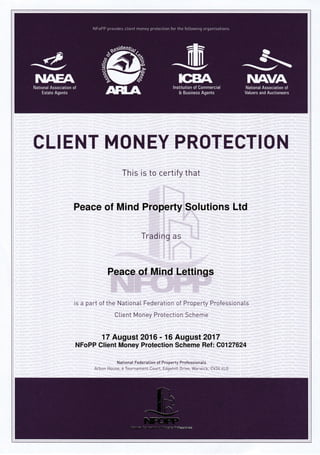 CLIENT MONEY PROTECTION
This is to certify that
Peace of Mind Property Solutions Ltd
Trading as
Peace of Mind Lettings
is a part of the NationaI Federation of Property Professionals
Client Money Protection Scheme
17 August 2016 - 16 Augusl20'17
NFoPP Client Money Protection Scheme Ref : C0127624
NationaI Federation of Property Professiona[s
Arbon House,6 Tournament Cor-rrt, Edqehill Drive, Warrvick, CV34 6LG
]UAANational Association of
Valuers and Auctioneers
/"1-
,l-'
<l
../z--__-
-/
-/1-=^=-].v
.a--, :.. :-..-^, -. :-:tr?-J :?.{essi0na.b
 