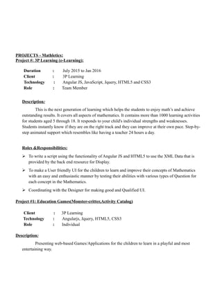 PROJECTS - Mathletics:
Project #: 3P Learning (e-Learning):
Duration : July 2015 to Jan 2016
Client : 3P Learning
Technology : Angular JS, JavaScript, Jquery, HTML5 and CSS3
Role : Team Member
Description:
This is the next generation of learning which helps the students to enjoy math’s and achieve
outstanding results. It covers all aspects of mathematics. It contains more than 1000 learning activities
for students aged 5 through 18. It responds to your child's individual strengths and weaknesses.
Students instantly know if they are on the right track and they can improve at their own pace. Step-by-
step animated support which resembles like having a teacher 24 hours a day.
Roles &Responsibilities:
 To write a script using the functionality of Angular JS and HTML5 to use the XML Data that is
provided by the back end resource for Display.
 To make a User friendly UI for the children to learn and improve their concepts of Mathematics
with an easy and enthusiastic manner by testing their abilities with various types of Question for
each concept in the Mathematics.
 Coordinating with the Designer for making good and Qualified UI.
Project #1: Education Games(Monster-critter,Activity Catalog)
Client : 3P Learning
Technology : Angularjs, Jquery, HTML5, CSS3
Role : Individual
Description:
Presenting web-based Games/Applications for the children to learn in a playful and most
entertaining way.
 