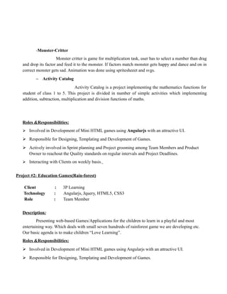 -Monster-Critter
Monster critter is game for multiplication task, user has to select a number than drag
and drop its factor and feed it to the monster. If factors match monster gets happy and dance and on in
correct monster gets sad. Animation was done using spritesheeet and svgs.
− Activity Catalog
Activity Catalog is a project implementing the mathematics functions for
student of class 1 to 5. This project is divided in number of simple activities which implementing
addition, subtraction, multiplication and division functions of maths.
Roles &Responsibilities:
 Involved in Development of Mini HTML games using Angularjs with an attractive UI.
 Responsible for Designing, Templating and Development of Games.
 Actively involved in Sprint planning and Project grooming among Team Members and Product
Owner to reachout the Quality standards on regular intervals and Project Deadlines.
 Interacting with Clients on weekly basis.
Project #2: Education Games(Rain-forest)
Client : 3P Learning
Technology : Angularjs, Jquery, HTML5, CSS3
Role : Team Member
Description:
Presenting web-based Games/Applications for the children to learn in a playful and most
entertaining way. Which deals with small seven hundreds of rainforest game we are developing etc.
Our basic agenda is to make children “Love Learning”.
Roles &Responsibilities:
 Involved in Development of Mini HTML games using Angularjs with an attractive UI.
 Responsible for Designing, Templating and Development of Games.
 