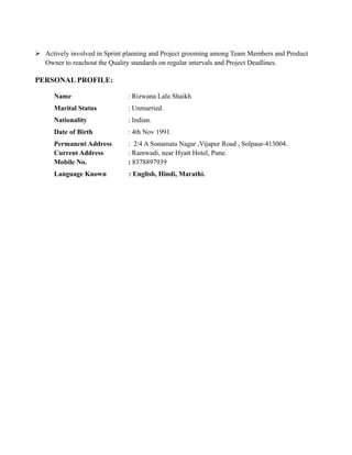  Actively involved in Sprint planning and Project grooming among Team Members and Product
Owner to reachout the Quality standards on regular intervals and Project Deadlines.
PERSONAL PROFILE:
Name : Rizwana Lalu Shaikh
Marital Status : Unmarried.
Nationality : Indian.
Date of Birth : 4th Nov 1991.
Permanent Address : 2/4 A Sonamata Nagar ,Vijapur Road , Solpaur-413004.
Current Address : Ramwadi, near Hyatt Hotel, Pune.
Mobile No. : 8378897939
Language Known : English, Hindi, Marathi.
 