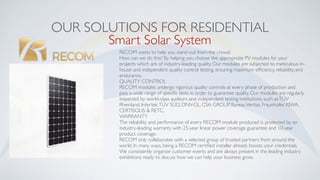 OUR SOLUTIONS FOR RESIDENTIAL
RECOM wants to help you stand out from the crowd.
How can we do this? By helping you choose the appropriate PV modules for your
projects which are of industry-leading quality. Our modules are subjected to meticulous in-
house and independent quality control testing, ensuring maximum efﬁciency, reliability, and
endurance.
QUALITY CONTROL
RECOM modules undergo rigorous quality controls at every phase of production and
pass a wide range of speciﬁc tests in order to guarantee quality. Our modules are regularly
inspected by world-class auditors and independent testing institutions, such asTÜV
Rheinland, Intertek,TÜV SÜD, DNV-GL, CSA GROUP, BureauVeritas, Fraunhofer, KIWA,
CERTISOLIS & RETC.
WARRANTY
The reliability and performance of every RECOM module produced is protected by an
industry-leading warranty with 25-year linear power coverage guarantee and 10-year
product coverage.
RECOM only collaborates with a selected group of trusted partners from around the
world. In many ways, being a RECOM certiﬁed installer already boosts your credentials.
We consistently organize customer events and are always present in the leading industry
exhibitions ready to discuss how we can help your business grow.
Smart Solar System
 