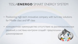 TESLAENERGO SMART ENERGY SYSTEM
• Positioning: high-tech innovative company with turn-key solutions
for Middle class andVIP class
• конкурентное преимущество: отсутствие на рынкекомплексных
решений, а система контроля создаёт предпосылки для
доминирования
 
