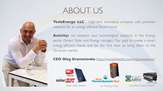 ABOUT US
TeslaEnergo LLC - High-tech innovative company with premium
solutions for an energy efﬁcient Smart home
Activity: we research new technological solutions in the Energy
sector (Smart Solar and Energy storage). Our goal to create a smart
energy-efﬁcient home and be the ﬁrst how to bring them to the
Ukrainian market.
CEO Oleg Gramotenko https://www.linkedin.com/in/gramotenko/
Smart Solar System Air Heating Pump Low Wind Speed System
 