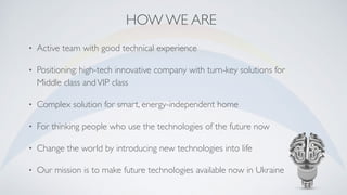 HOW WE ARE
• Active team with good technical experience
• Positioning: high-tech innovative company with turn-key solutions for
Middle class andVIP class
• Complex solution for smart, energy-independent home
• For thinking people who use the technologies of the future now
• Change the world by introducing new technologies into life
• Our mission is to make future technologies available now in Ukraine
 