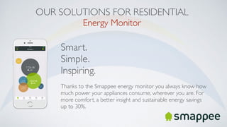 OUR SOLUTIONS FOR RESIDENTIAL
Energy Monitor
Smart.
Simple.
Inspiring.
Thanks to the Smappee energy monitor you always know how
much power your appliances consume, wherever you are. For
more comfort, a better insight and sustainable energy savings
up to 30%.
 