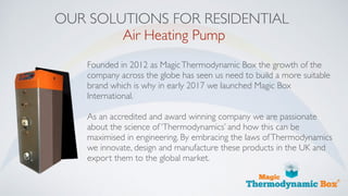 OUR SOLUTIONS FOR RESIDENTIAL
Air Heating Pump
Founded in 2012 as MagicThermodynamic Box the growth of the
company across the globe has seen us need to build a more suitable
brand which is why in early 2017 we launched Magic Box
International.
As an accredited and award winning company we are passionate
about the science of ‘Thermodynamics’ and how this can be
maximised in engineering. By embracing the laws ofThermodynamics
we innovate, design and manufacture these products in the UK and
export them to the global market.
 