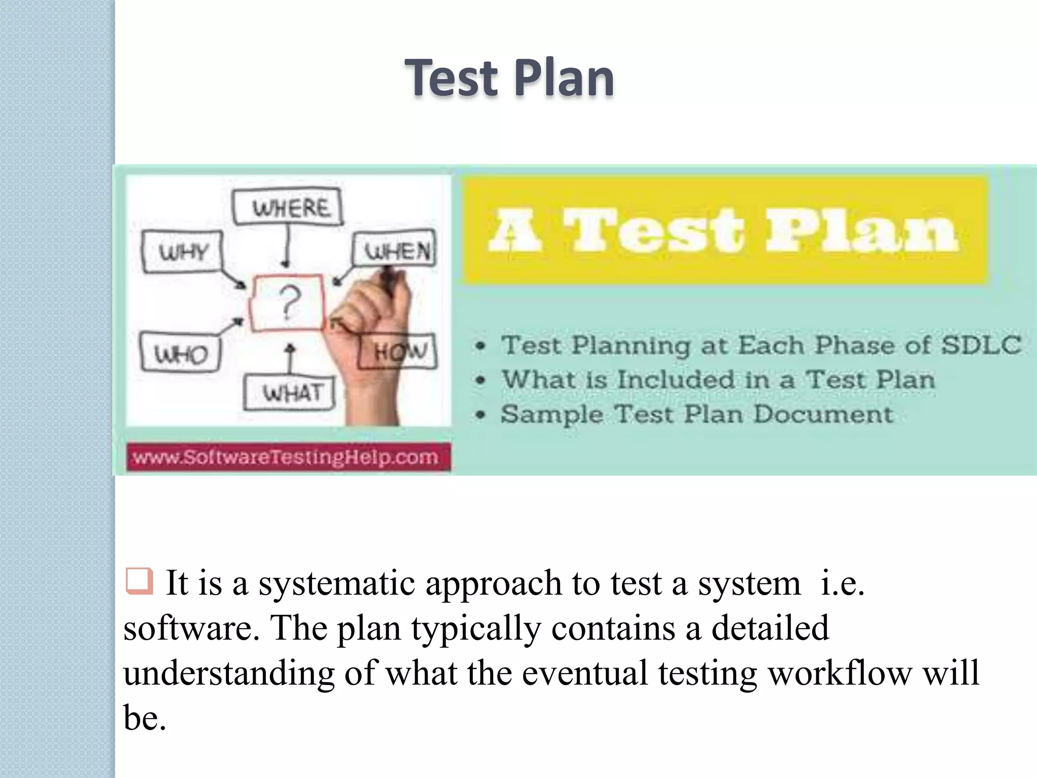 Test Plan
 It is a systematic approach to test a system i.e.
software. The plan typically contains a detailed
understanding of what the eventual testing workflow will
be.
 