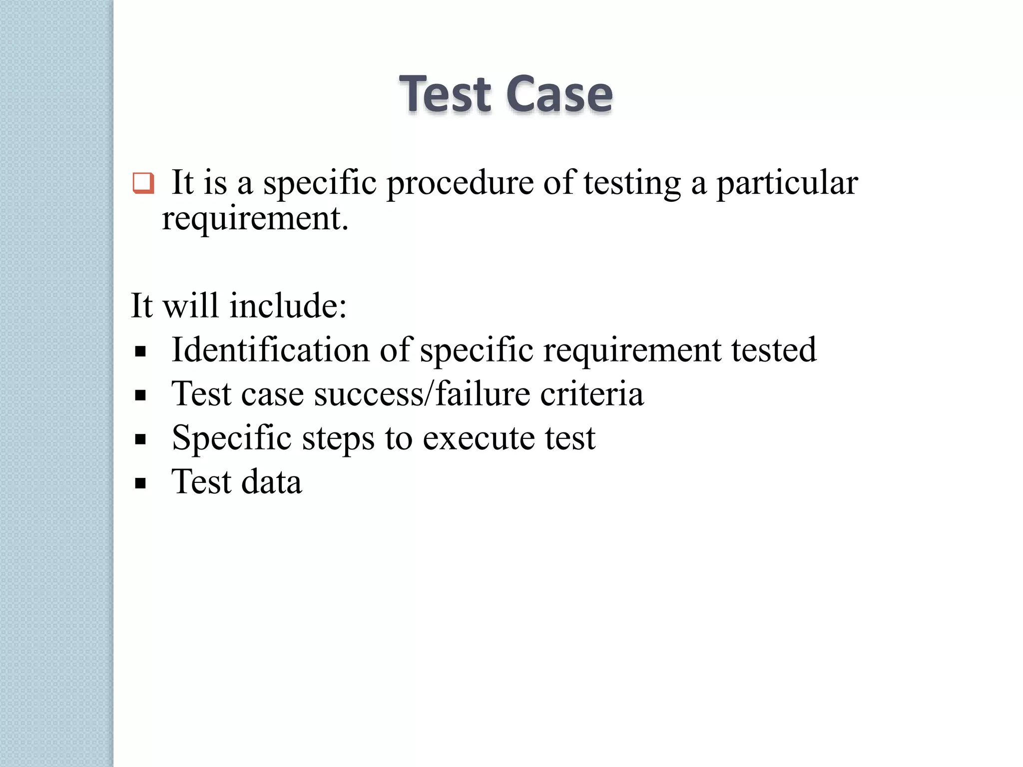 Test Case
 It is a specific procedure of testing a particular
requirement.
It will include:
Identification of specific requirement tested
Test case success/failure criteria
Specific steps to execute test
Test data
 