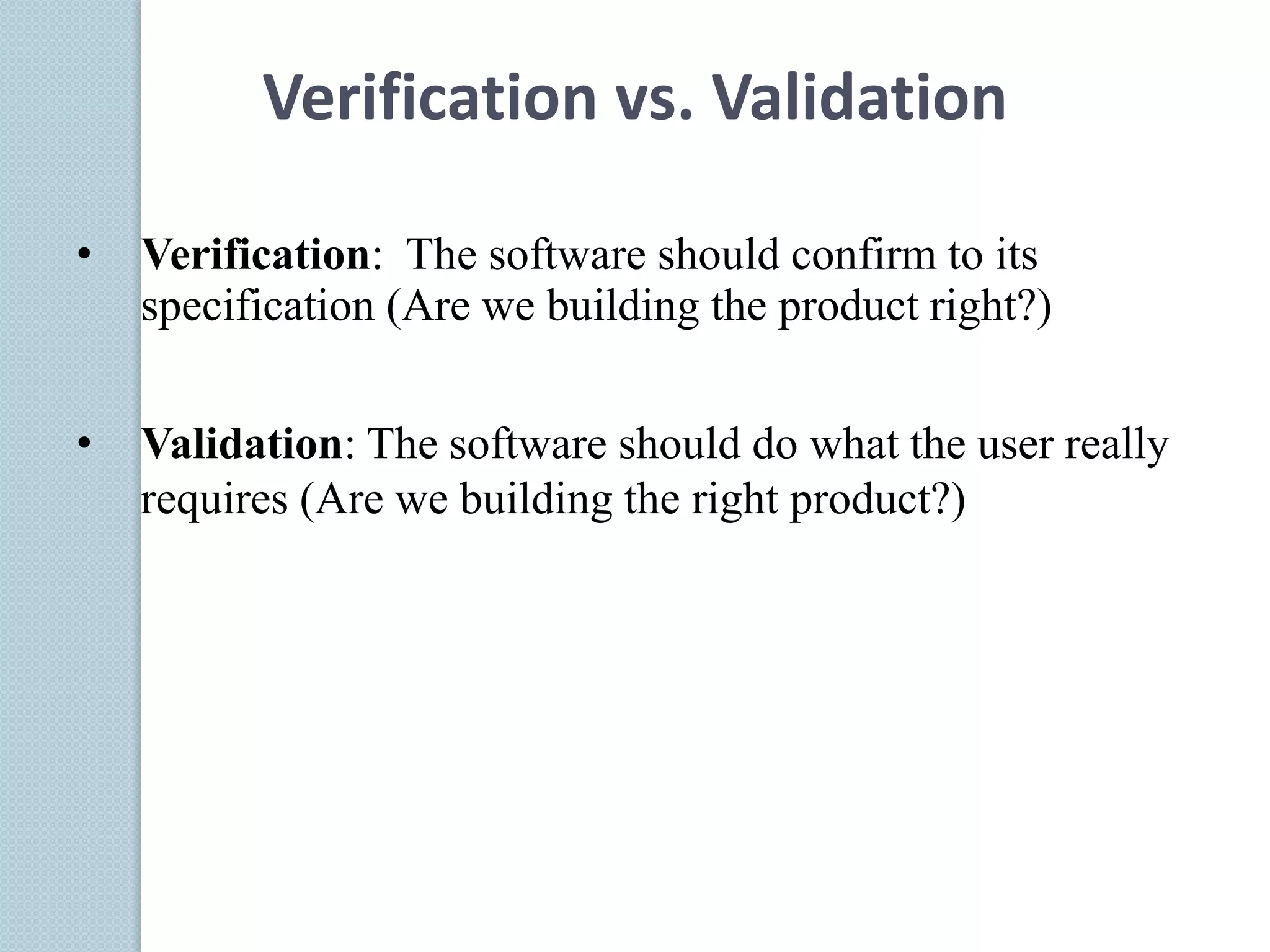 • Verification: The software should confirm to its
specification (Are we building the product right?)
• Validation: The software should do what the user really
requires (Are we building the right product?)
Verification vs. Validation
 
