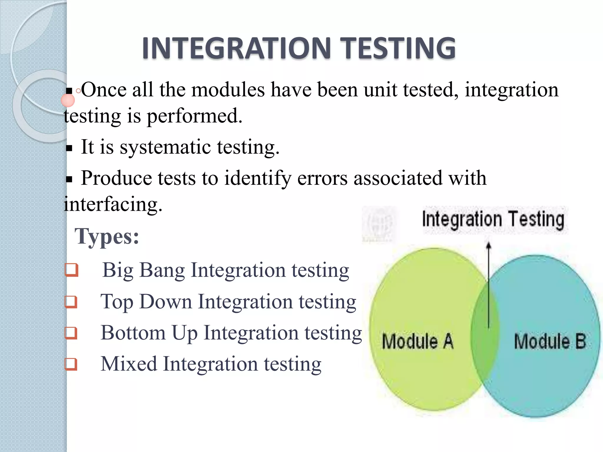 INTEGRATION TESTING
Once all the modules have been unit tested, integration
testing is performed.
It is systematic testing.
Produce tests to identify errors associated with
interfacing.
Types:
 Big Bang Integration testing
 Top Down Integration testing
 Bottom Up Integration testing
 Mixed Integration testing
 