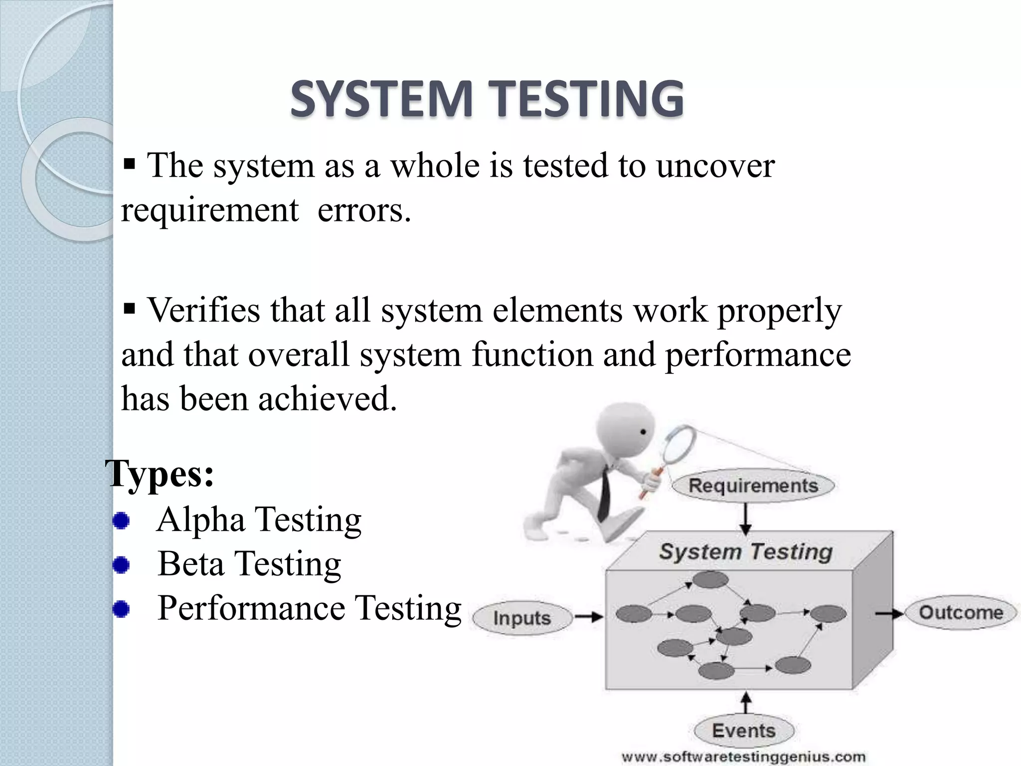 SYSTEM TESTING
 The system as a whole is tested to uncover
requirement errors.
 Verifies that all system elements work properly
and that overall system function and performance
has been achieved.
Types:
Alpha Testing
Beta Testing
Performance Testing
 