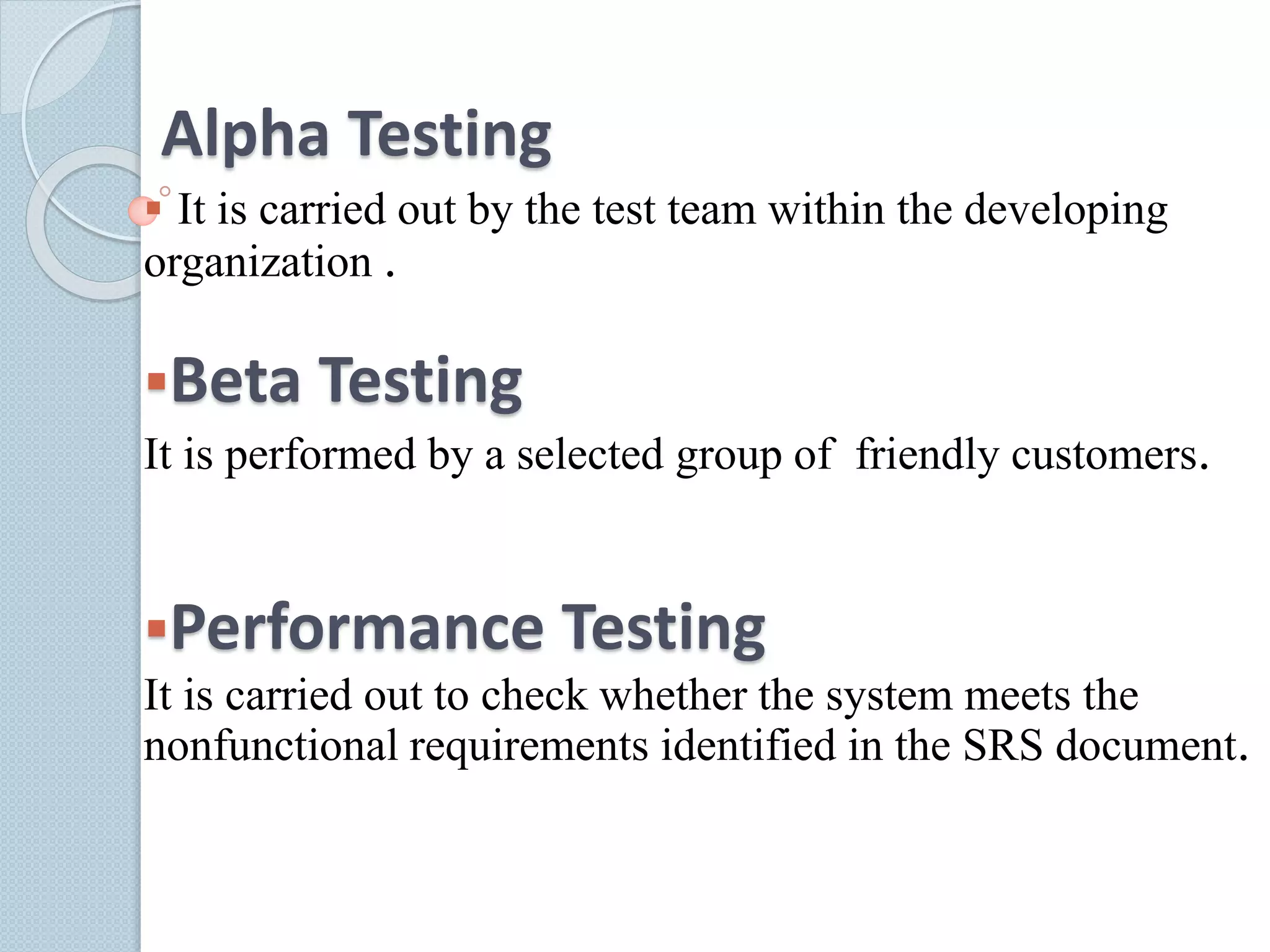 Alpha Testing
 It is carried out by the test team within the developing
organization .
Beta Testing
It is performed by a selected group of friendly customers.
Performance Testing
It is carried out to check whether the system meets the
nonfunctional requirements identified in the SRS document.
 