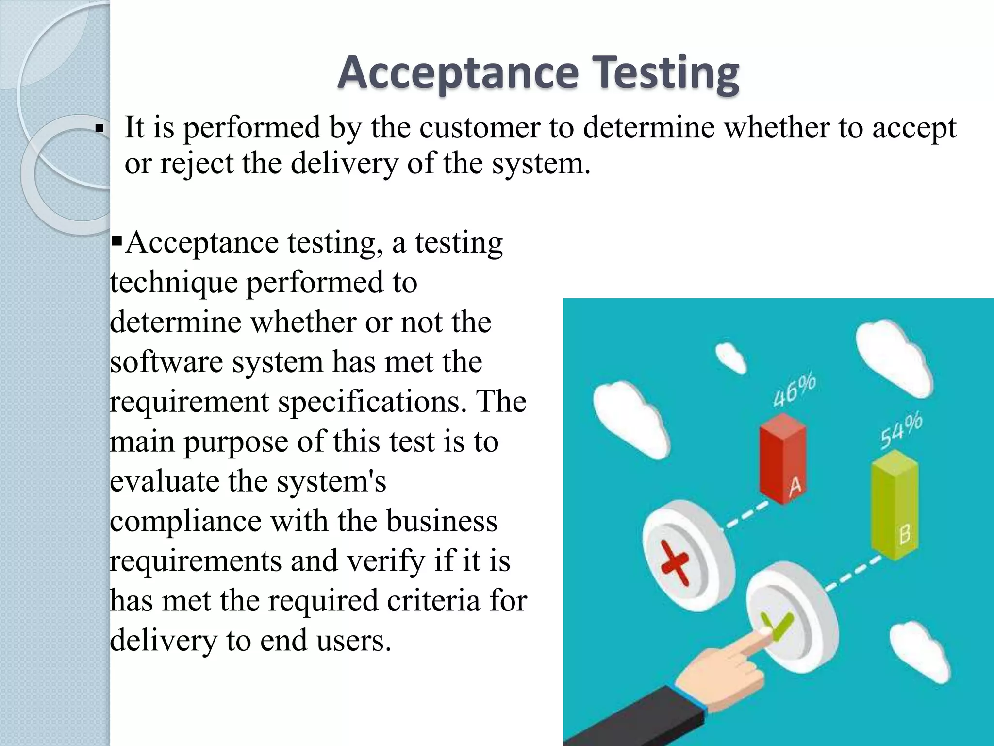 Acceptance Testing
 It is performed by the customer to determine whether to accept
or reject the delivery of the system.
Acceptance testing, a testing
technique performed to
determine whether or not the
software system has met the
requirement specifications. The
main purpose of this test is to
evaluate the system's
compliance with the business
requirements and verify if it is
has met the required criteria for
delivery to end users.
 