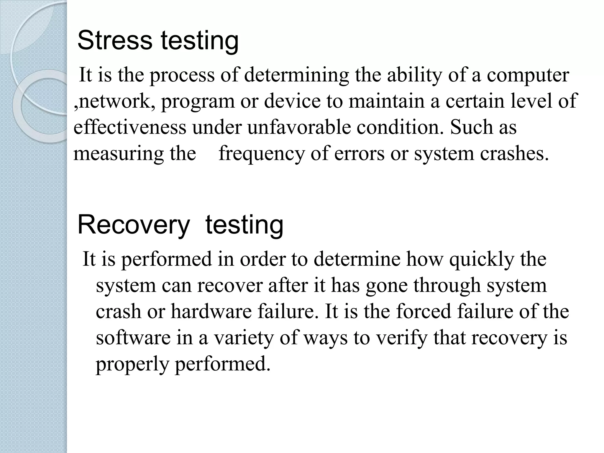 Stress testing
It is the process of determining the ability of a computer
,network, program or device to maintain a certain level of
effectiveness under unfavorable condition. Such as
measuring the frequency of errors or system crashes.
Recovery testing
It is performed in order to determine how quickly the
system can recover after it has gone through system
crash or hardware failure. It is the forced failure of the
software in a variety of ways to verify that recovery is
properly performed.
 