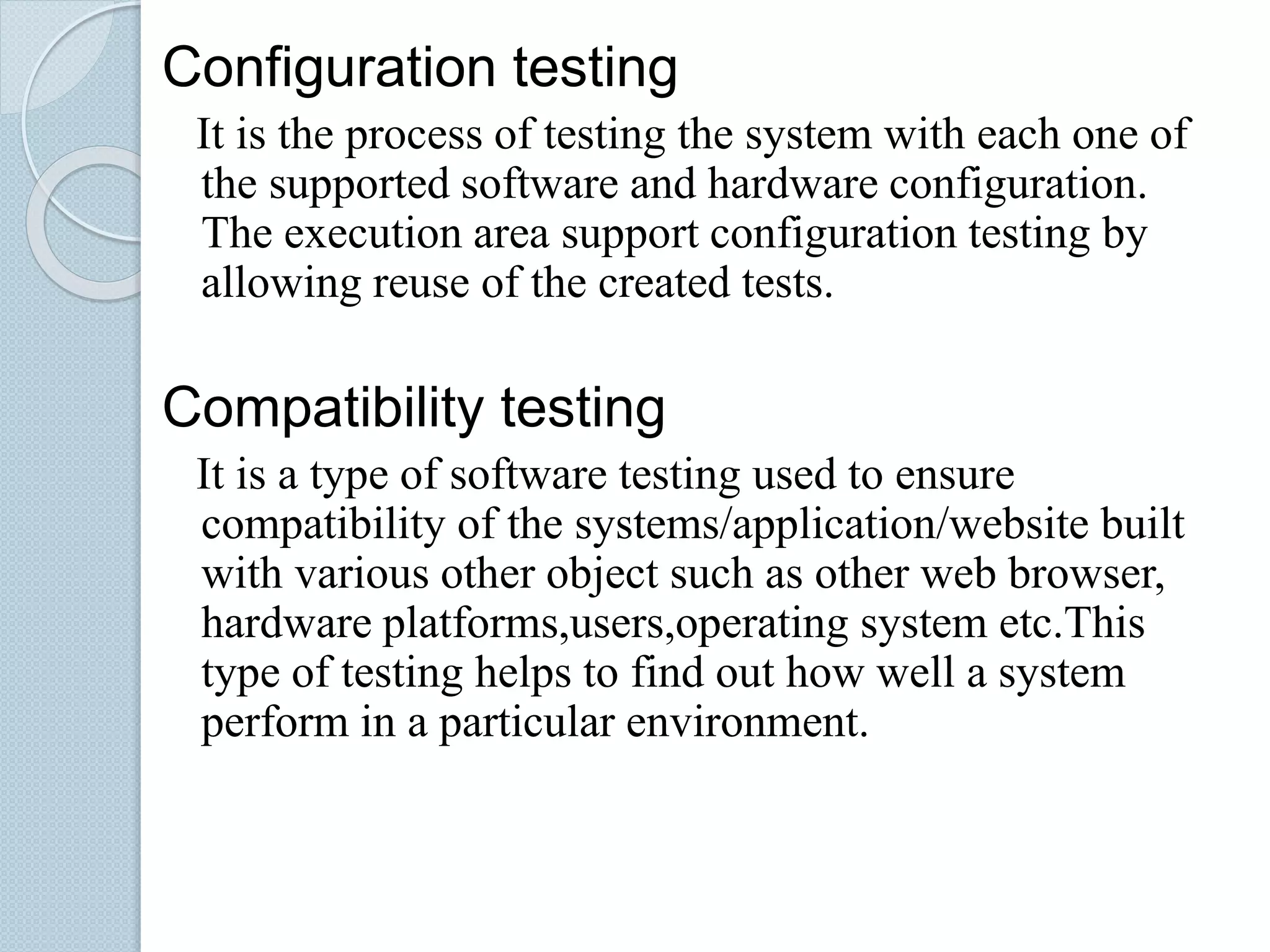 Configuration testing
It is the process of testing the system with each one of
the supported software and hardware configuration.
The execution area support configuration testing by
allowing reuse of the created tests.
Compatibility testing
It is a type of software testing used to ensure
compatibility of the systems/application/website built
with various other object such as other web browser,
hardware platforms,users,operating system etc.This
type of testing helps to find out how well a system
perform in a particular environment.
 