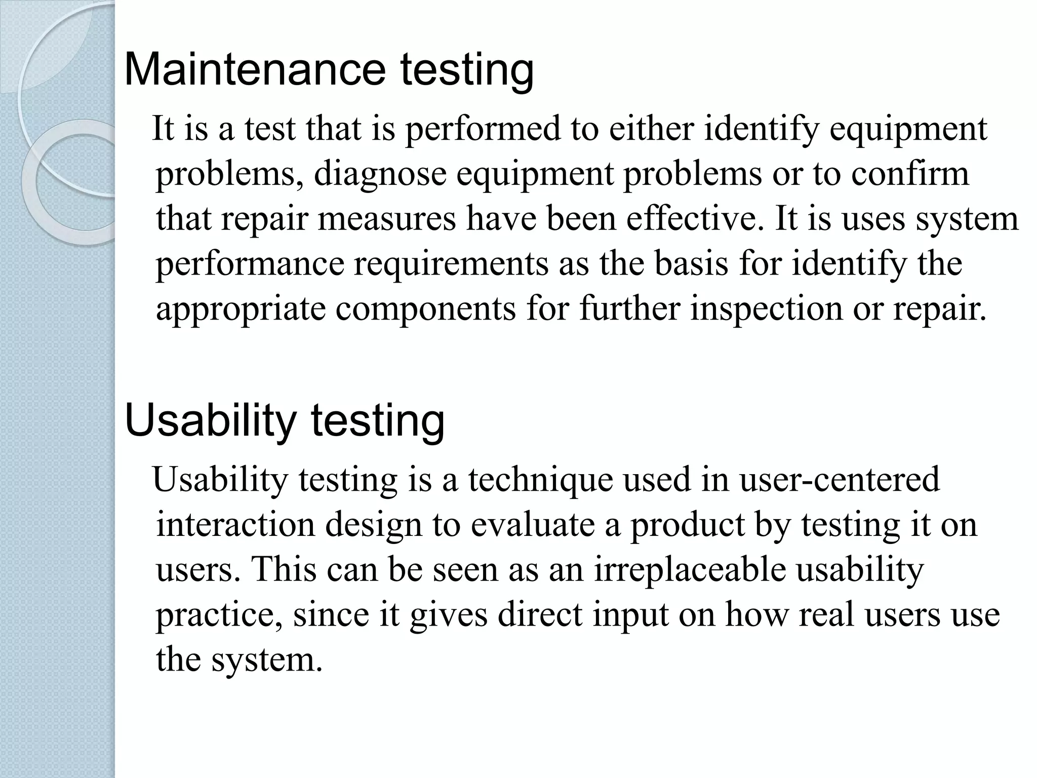 Maintenance testing
It is a test that is performed to either identify equipment
problems, diagnose equipment problems or to confirm
that repair measures have been effective. It is uses system
performance requirements as the basis for identify the
appropriate components for further inspection or repair.
Usability testing
Usability testing is a technique used in user-centered
interaction design to evaluate a product by testing it on
users. This can be seen as an irreplaceable usability
practice, since it gives direct input on how real users use
the system.
 