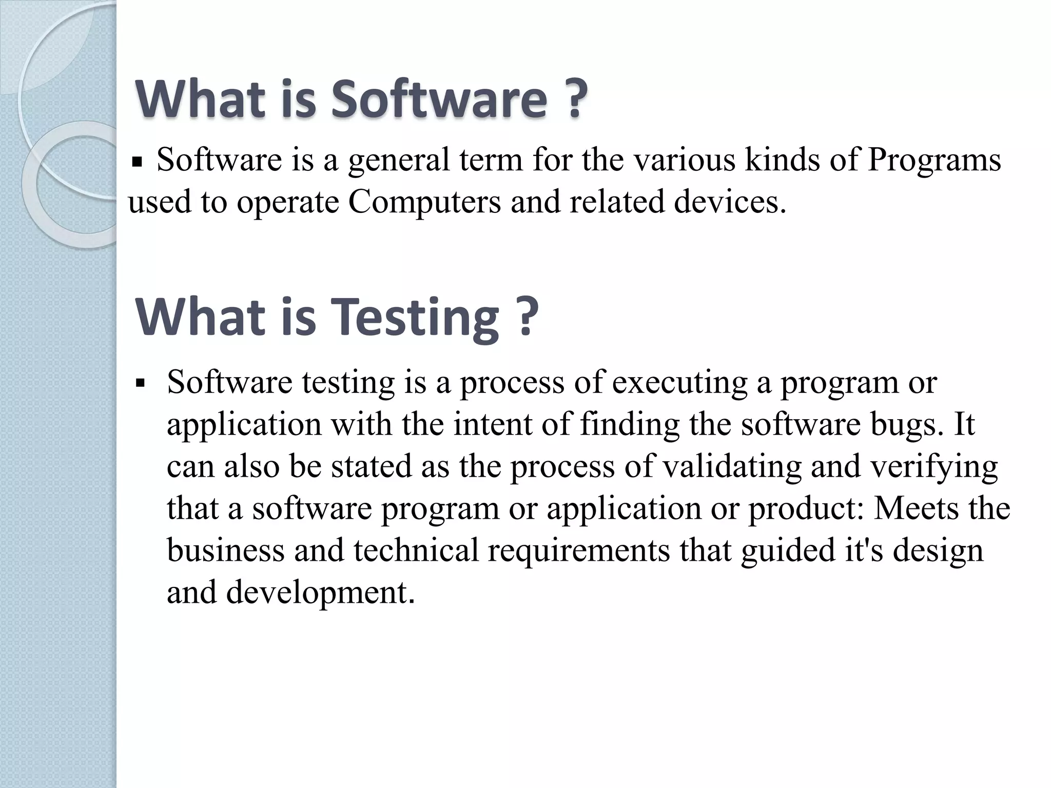 What is Software ?
Software is a general term for the various kinds of Programs
used to operate Computers and related devices.
What is Testing ?
 Software testing is a process of executing a program or
application with the intent of finding the software bugs. It
can also be stated as the process of validating and verifying
that a software program or application or product: Meets the
business and technical requirements that guided it's design
and development.
 